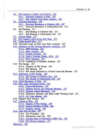Coments • xi
9.4

9.5

Pile Capacity to Resist Axial Forces 203
9.4.1 Structural Capacity of Piles 203
9.4.2 Pile Capacity from Static Analysis 203
EricljonaJ Resjs(inee 206
9,5. I

9.5.2

Fric1jonal Rcsjstance jn Cohesjve Sojl 207
Frictional Resistance in Cohesionless Soil 210

9.7
9.8

End Bearing 2I 3
9.6.1 End Bearing in Cohesive Soil 2/3
9.6.2 End Bearing in Cohcsionless Soil 213
Critical Depth 215
Pile Capacicy from l n-siw Soil Tests 217

2 .9

Under-reamed Pj!es

9.6

21 7

9.10 Allowable Load on Piles from Static Analysis 218
9.11 Dynamics of Pile Driving (Dynamic Analysis) 2/9
9. II.! ENR Formula 220
9.11.2 Hiley Formula 22/
9.11.3 Simplex Formula 22/
9.1 1.4 Janbu's Formula (Janbu, 1953) 222
9.1 1.5 Wave Equation 222
9.1 1.6 Umitations of Dynamic Analysis 223
9.12 Pile Groups 223
9.12.1 Capacity of Pile Group 224
9. 12.2 Pile Spacing 225
9.12.3 Pile Group Subjected to Vertical Load and Moment 227
9.13 Senlement of Pile Groups 228
9.13.1 Pile Groups in Cohesive Soil 228
9.13.2 Pile Groups in Cohesionless Soil 230
9.14 Uplift Resistance of Piles 231
9. 15 Piles under H orjzoocal Forces 232
2 .15.1 Faj!ure Mechanisms 232

9.15.2 Stiffness Factors and Subgrade Modulus 233
9. 15.3 Uhjmate Laleral Resistance

234

9.15.4 Deflection, Moment, and Shear under Working Load 237
9. 15.5 I.S. Code MeJhod 240
9.16 Negative Skin Friction 242
9.17 Testing of Piles 245
9.17.1 Purpose of Pile Testing 246
9.17.2 Causes of Defect in PHes 246

9.17.3 Integrity Testing 246
2 . 18 Load Test on Piles

247

9.18.1 Test Procedure 248
9.18.2 Maintained Load Test 248
9. 18.3 Constant Rate of Penetration (CRP) Test 249
9. 18.4 Pile Driving Analyzer 251
R•for.nus 262

Copyrighted material

 