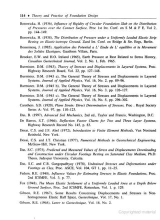 114 + Tl1e0ry n11d Practict of Fowulation D~sigu

Borowicka. H. (1936), lnjlutmce of Rigidity of Circular Foundutlo" Slab on th~ Distribution
of Pressures over the Contact S11rj'ace. Proc 1st Int. Conr. on S M & F E. Vol 2,
pp. 144-149.
n.~ Di.ttributiou of Pr~SSIIr~

tmdu a Unifonnty Loaded EJa.ttic Strip
Resti11g o, Elastic·isotrope Ground. Zued Int. Conf. on Bridge & Str. Engs, Beriin.

Borowicka. H. ( 1938).

Boussinesq. J. (1985), Applicatio~r d~s Poremial a L · Etrtdt de L · equilibre et tu Movement
dt.f So/ides Elas tiques. Gaurhiers Villars, Paris.
Brooker, E.W. and H.O. Ireland ( 1965), Earth Pressure at Rest Related to Stress History,
Cmwdimr Geoteclmical Jo11mal. Vol. 2, No. I, Feb. 1965.

Burmistcr. D.M. (1943). Tlteory of Str~nes and Displactmtmts in lAyertd Systems, Proc.
Highway Research Board, Vol. 22. pp. 127- 148.
Burmister, D.M. (1945 a). The General Theory of Stresses and Displacements in Layered
Systems. Joumal of Applied Plrysics, Vol. 16. No. 2. pp. 89-96.
Burmister. D.M. (1945 b). The General Theory of Stresses and Displacements in Layered
Systems. Joumol of Applied Physics. Vol. 16, No. 3. pp. 126-127.
Burmistcr. D.M. (1945 c). The General Theory of Stresses and Displacements in Layered
Systems. Joumal of Applied Plrysics, Vol. 16. No. 5, pp. 296-302.
Carothers. S.D. ( 1920), Plane Strm'n: Direct Detenm"
uatio" of Stresses. Proc . Royal Society
Scrie.< A: Vol. 97, pp. 110-123.

Das. B. (1997). Ad••anced Soil Mechanics. 2nd ed., Taylor and Francis, Washington, D.C.
De Barros. S.T. (1966), Deflection Factor Charts for Two and 17tree lAyer Sysums,
Highway Research Record No. 145, p. 83.
Desai. C.S. and J.F. Abel (1972). lmroduction 10 Fiuilt! Element Mttlrods, Van Nostrand
Reinhold, New York.

Desai, C.S. and J.T. Christian ( 1977). Numerical
McGraw-Hill. New York.

M~tlrods

in Geotttclrnical £11gineeri~rg,

Das, S.C. (1975). Predicted and Measured Valuts of Stress and Displace.mellls Downloading
and Construct;on undu Circular Footings R~stiug on Saturat~d Clay Mtdi11m, Ph.D.
Thesis. Jadavpur University. Calcutta.
Das, S.C. and C.R. Gangopadhyay (1978), Undrained Stresses and Deformations under
Footings as Clay, Proc. ASCE, Vol. 104, GT I, pp. 11 -25.

Fadum. R.E. (1 94.8). hifluence VallltS for Estimating
2nd ICSMFE. Vol. 3. p. 77.

Str~sses

il1 Elastic F01mdations, Proc.

Fox ( 1948), The Mean Elastic Se11lemem of a Uniformly Loaded Area at a Depth Below
Ground Surface. Proc. 2nd ICSMFE. Rouerdam. Vol. I, p. 129.
Gibson. R.E. (1 967) . Some Results Concerning Displacements and Stresses in Nonhomogeneous Ela.<tic Half Space. Geotechnique. Vol. 17, No. I.
Gibson. R.E. ( 1968), Letter 10 Geoteclmique. Vol. 18. No. 2.

Copyrighted material

 