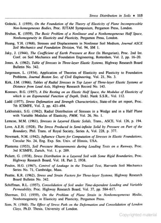 Stress Distribution in Soils •

Golecki, J. (1959). On the Foundation of the 11Jeory of Elasticity of Pla11e

115

lncompr~ssible

Non-homogeneous Bodies, Proc. JUTAM Symposium. Pergamon Press. London.

Hruban. K. (1959). 71Je Basic Problem of a Nonlinear and a Nonhomogeneous Half Space.
Noulromogeneity in Elasricity a11.d Plasticity. Pergamon Press, London.

Huang. Y .H. (1968). Stresses and Displacements in Nonlinear Soil Medjum. Joumal ASC£
Soil Mechanics and Foundation Division. Vol. 94. SM I.

Jaky, J. ( 1944), The Coefficient of EArth Pressure at Rest (In Hungarian). Proc. 2nd Int.
Conf. on Soil Mechanics and Foundation Engineering, Rotterdam. Vol. 2. pp. 16-20.
Jones, A. (1962). Table of Str.sses in Three-layer ElasTic Systems. Highway Research Board
Bulletin No. 342.
Jurgenson. L. (1934), Application of Theories of Elasticity and Plasticity to Foundation
Problems. Journal Boston Soc. of Civil Engineering. Vol. 21 , No. 3.
Kirk. J.M. (1966). Tables of Radial Stresses in Top lAyer of Three-layer E:losric Systtms at
Distance from Load Axis. Highway Re.-tean:h Record No. 145.
Korenev, B.G. ( 1957). A Die ResTing on on E:lasric Half Space, the Mad11lus of Elasticity of
which i.r an Expanential Function of Depth, Dokl. Nank S.S.R.• Vol. 112.
Ladd (1 977). Stress Defamation and Strength CharacterisTics, State-of-the an repon. Proc.
7th ICSMFE. Vol. 2. pp. 421-494.
Lekhnitskii, S.G. (1962). Radial Distribution of Stresses in a Wedge and in a Half Plane
with Variable Modulus of Elasticity. PMM, Vol. 26. No. I.
Lemcoe, M.M. (1961). Stresses in lAyered E:lastic Solids. Trans .• ASCE, Vol. I26, p. 194.
Love. A.E.H. (1928). The Stress Produced in Semi-infinite Solid by Pr<.uur< on Part of tile
Bourukuy, Phil. Trans. of Royal Society, Series A. Vol. 22&. p. 377.
Newmark, N ..M. (1942), Influence Charts for Ccmputation of StresseJ in EJastk Foundau'ons,

Circular No. 24, Eng. Exp. S1n. Univ. of Illinois, USA.
Plantema (1953), Soil Pressure M~asureme.nts during Loading TeJts
3rd ICSMFE. Zurich, Vol. I. p. 289.

011

a Runway, Proc.

Pickett, G. (1938). Stress Distribution in a Layered Soil with Some Rigid Boundaries, Proc.

Highway Research Board, Vol. 18. Pan 2. 1938.
Poulos, H.G. (1967), Control of Leakage in the Triaxial Test, Harvards Soil Mechanics

Series No. 71, Cambridge. Mass.
Peattic. K.R. {1962), Stress and Strain Factors for Thrte· layer Systems. Highway Research

Board Bullelin No. 342.
Schiffman, R.L ( 1957). Cb1uo/idarion of Soil uuder Time..Jepe.ndent Loading and Vtlfiable
Pem~eobiliry,

Proc. Highway Research Board. Vol. 37. pp. 584-617.

Sherman, 0.1. (l959), On tht Problem of Plane Strain in Nonhomogeneous Media.
Nonhomogencity in Elasticity and Plastjcity, Pergamon Press.
Som. N . (1968). The Effect of Stress Path on tilt !Hfomuuion and Co,tSOlidatitm of l.o~Jdon

Clays, Ph.D. Thesis. University of London.

Copyrighted material

 
