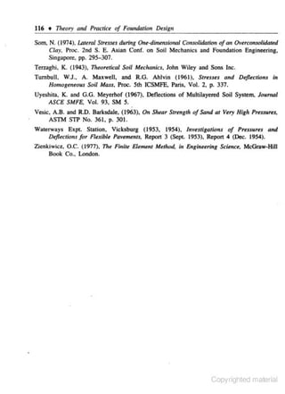 116 • 111eory a11d Practice of Fou11datio" Design
Som, N. (1974), I.Ateml Stresses during One-dimmsional Consolidation of tlll Overcon.wlidated
Clay. Proc. 2nd S. E. Asian Conf. on Soil Mechanics and Foundation Engineering,
Singapore, pp. 295-307.
Terzaghi, K ( 1943), 71r«Jretical Soli Mtelranics, John Wiley and Sons Inc.
Turnbull. W.J., A. Maxwell, and R.G. Ahlvin (1961), Str.sus and Deflections in
Homogeneous Soil Mass, Proc. Sth ICSMFE, Paris, Vol. 2, p. 337.
Uyeshita, K. and G.G. Meyerhof (1967), Deflections of Multilayered Soil Syste.m, Jou.m al
ASCE SMFE, Vol. 93, SM S.
Vesic, A.B. and R.O. Barksdale, (1963), On Shwr Strength of Sand at Very High Pressures,
ASTM STP No. 361, p. 301.
Waterways Expt. Station, Vicksburg (1953, 1954), Investigations of Prenur.s and
Deflections for Flexible Pavements, Report 3 (Sept. 1953), Report 4 (Dec. 1954).
Zienkiwict, O.C. (1977),

Th~

Fi11ite Ele.tM.nl Metlwd. in Engineen"ng Sdenct, McGraw·HiJI

Book Co., London.

Copyrighted material

 