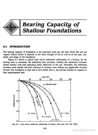 Bearing Capacity of
Shallow Foundations
6 .1 INTRODUCTION
The bearing capacity of foundation is the maximum load per unit area which the soil can
support without failure. It depends on the shear strength of soil as well as on the type, 'siu,
depth, and shape of the foundation.
Figure 6.1 shows a typical load versus settlement relationship of a footing. As the
footing load is increased, the settlement also increases. Initially the settlement increases
almoot linearly with load indicating elastic behaviour of the soil. Thereafler, the settlement

increases more rapidly and then continues to increase even without any appreciable increase
of load. The foundation is then said to have failed. that is, the soil has reached its capacity to
bear superimpooed load.
160

200

q, (Ultimate load)

.

•
10

8: 0.6m

B • 0.75m
8 • 0.9 m

40 ~----~----~~----~-----L----_J

Fig. &.1

l oad versus settlement relationship of footing. (Test data from Das 1999)

117

Copyrighted material

 