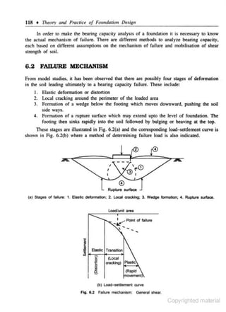 118 + Theory and Practice of Foundati011 Desig11
In order to make the bearing capacity analysis of a foundation it is necessary to know
the actual mechanism of failure. There are different me,thods to analyze bearing cApacity.
each based on different assumptions on the mechanism of failure and mobilisation of shear
strength of soil.

6.2

FAILURE MECHANISM

From model nudies. it has been observed that there are possibly four stages of deformation
in the soil leading ultimately to a bearing capacity failure. These include:
Elastic defoi'11Lltion or distortion
2. Local cracking around the perimeter of the loaded area
3. Formation of a wedge below the footing which moves downward, pushing the soil
s ide ways.
4. Formation of a rupture surface which may extend upto the level of foundation. The
footing then sinks rapidly into the soil followed by bulging or heaving at the top.
I.

These stages are illustrated in Fig. 6.2(a) and the corresponding loa<kcttlcment curve is
shown in Fig. 6.2{b) where a method of dclermining failure load is also indicated.

,
I

Rupture surface
(a} Stages of failure: 1. Elastic deformation; 2. l ocal aackiog; 3. Wedge formation; 4 . Rupture sutfaoe.

Load.'unit area

~

Elaslic Tmnsition

I

(Local

~~ Plasli<:

(Rapid

vement)

(b) Load-settlement curve

Fig. 6.2 Failure meChanism: General shear.

Copyrighted material

 