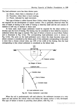Btmring Capacity of Shallow F01mdario11s + 119
The load-settlement curve has three distinct pans:
(a) Elastic, where there is distortion of soil.
(b) Transilion , where there is local cracking.
(c) PlaJric, indicated by rapid movement.

This type of failure is called Gt.ntral Shear Failure where large settlement of footing is
not ~uired for the development of rupture surf;>ce. This is generally observed when the
ratio of depth of footing to the width of footing is relatively small and the soil consists of
medium to stiff clay or medium to dense sand.
In loose sand, much larger settlement would be required for the s hear surfa.ce to
develop upto lhe level of footing. The footing may be considered to have failed by excessive
settlemcnl before thai stage is reached. This type of failure is known as Local Shear Failure
and is illustrated in Fig. 6.3(a). The corresponding load- settlement curve is shown in
Fig. 6.3(b). The point on the load- settlement curve where the slope becomes steep and
almost constant is considered as the failure point. If the settlement corresponding to this point
is ·more than a chosen critical value, say 10% of the width of the footing, then the load
corresponding to that critical settlement is considered as the failure load.

(a) Stages of failure
Loadl'unlt area

variable slOpe

Point of fali1ure

Cons&ant sbpe

(b) Load-settlement curve
Fig. 6.3 Failure mechanism: Local shear.

When the soil is predominantly sofl and cohesive. the settlement increases at a very
rapid rote and reaches the critical value even before the rupture surf<lcC is fully deve-loped.
This lypc of failure is known as punching .shear failure, refer Fig. 6.4.

Copyrighted material

 