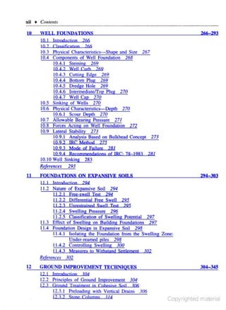 IXii • Cnntem.r

10

266-293

WELL FOUNDATIONS
10 I
10 2

lntrodncrjon 266
C lassificarjon 266

I 0.3 Physical CharocteriSLics-shape and Size
10.4 Componen<s of Well Foundation 268
10.4.1 Steining 269
10 4 2 Well Curb

10.5
I 0.6

I 0. 7
10.8
10.9

267

269

10.4.3 Culling Edge 269
10.4.4 Bouom Plug 269
10.4.5 Dredge Hole 269
10.4.6 ln<ermediatefl'op Plug 270
10.4.7 Well Cap 270
Sinking of Wells 270
Physical Characteristics-Depth 270
10.6.1 Scour Depth 270
Allowable Bearing Pressure 27I
Forces Acting on Well Foundatlon 272
Lateral Stability 273
10.9.1 Analysis Based on Bu.lkhead Concept 273
I0 9.2 IRC Method 275
10.9.3 Mode of FaUure 281
10.9.4 Recommeodarjons of IRC. 78-. 1283

281

10.10 Well Sinking 283
References 293
II

294=303

FOUNDATIONS ON EXPANSIVE SOII.S
I I I

lntroductjon

294

11.2 Nature of Ex)?!lnsive Soil 294
1L
.2.1 fret·swell Test

294

11.2.2 Differential Free Swell 295
I I 2 3 t Jnrestmjned Swell Tcsr 295
11.2.4 Swelling Pressure 296
11.2.5 Cla.•sification of Swelling Potential 297
11.3 Effect of Swelling on Building Foundations 297
I 1.4 Foundation Design in Expansive Soil 298
11.4.1 Isolating the Foundation from the Swelling Zone:
Under-reamed piles 298
11.4.2 Controlling Swelling 300
I J .4.3

Me.a~ures

to Wj!hstand Seulernent

102

Re[uences 302

12

GROUND IMPROVEMENT TECHNIQUES
12 I

lntaylucrjon

304=345

10:1

I 2.2 Principles of Ground Improvement 304
12.3 Ground T renJment i n Cohesive Snj!

106

12.3.1 Preloading with Venical Drains 306
I2 3 2

Sronr O J!umns

V4

Copyrighted material

 