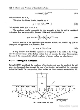 122 • Theory and Practice of Foundatio11 Desig11
(6.2)

For equilibrium, Mtt

= M.,.

This gives the ultimate bearing capacity,
qd

q., as

= ccot;(N~e"""~ -I)

(6.3)

This equation yields q• = 0 if c = 0.
The condition chiefly responsible for this a.noma11y is that the soil is considered
weightless. This was comcted by Reissner (1924) and Terzaghi (1943) as

For soil with ; = 0, the logarithmic spiral becomes a circle, and Prandtl's Eq. (6.3) or
(6.4) gives on application of L'Hospillll's rule,

q• = (>r + 2 )c = 5.14c

(6.5)

It may be noted that Prandtl's expression is independent of the width of the footing.
Also the assumed shape of the fai lure surface does not resemble the actual failure surface
because of the compressibility of soil. roughness of contact surface and other factors.

6.2.2 TerAghl'a Allalyala
Terzaghi (1943) considered the roughness of the footing and also the weight of the soil
above the horizontal plane through the base of the footing, and modified the expression
derived by Prandtl. The corresponding failure surface and failure mass are shown in Fig. 6.7.

B

/

o,
g

II
LogarUhtnic spiral
(R • Roe'""")
(a) Failure surface and zone

Copyrighted material

 