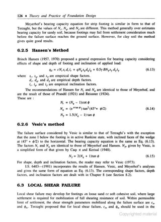 126 + 711tory and Practice of Fom1daJlon Design
Meyerhofs bearing capaciry equation for s trip fooling is similar !n form to rhat of
Terzag,hi, bm the values of N('. N41• and N1 are different. This method generaJiy over estimates
bearing capacity for sandy soil, because footings may fail from settlement consjder.ttion much
before the failure sutface reaches the ground surface. However. for clay soil the method
gives quite good results.

6 .2 .5 Hansen's Method
Brinch Hansen (1957, 1970) proposed a general expression for bearing capacity considering
effects of shape and depth of footing and inclination of applied load:

q4 = cN,.s,.drif' + qN,s,d,i, + 0.5y BN1s., d-yi1

(6.13)

where sf"> s., and sr are empirical s hape faclors.
d,. d,. and d 7 are empirical depth factors.
i,.. ;,, and iy are empirical inclination factors.
The recommendations of Hansen for Nr and N, are identicaJ 10 those of Meyerhof. and
are the result of those of Prandll (1921) and Reissner (1924).
These are :
N, = (N• - l)cot 9
N• = (e"'"•)tan 2 (45°+ ~12)
N7

:

(6.14)

I.S(N• - I) tan 9

6 .2 .6 VesJc's method
l'be failure surface considered by Vcsic is similar to that of Tcrzaghi's with the exception
that the zone I below the footing is in active Rankine state. with inclined faces of the wedge
at (45° + 4JI2) to the horizonml. The bearing capacity equation is the same as Eq, (6.13).
The factors N, and N• are identical to those of Meycrhof and Hansen. N.,. given by Vesic, is
a simplified form of that given by Caq1 ll and Kerisal (1948),
N 7 = 2(N• + l )tan

~

(6.15)

For shape, depth and inclination factors, the reader may refer to Vesic ( 1973).
1.$. 6403-(1981 ) incorporates the results of Hansen, Vesic, and Meyerhofs analyses
and gives the same fonn of equation as Eq. (6.13). The corresponding shape factors, depth
fac1ors, and inclinmion facrors are dealt wilh in Chapter 8 (see Seetion 8.2).

6.3 LOCAL SHEAR FAILURE
Local shenr failure may develop for foocings on loose sand or soft cohesive soil, where lo..rge
senJemem is required for mobilization of full shearing resis.1ance of soil. Wi1bin permissible
limil of se1d cment, lhe shear strength parameters mobilized along the failure surface are c,.,
and 4J,,. Terzaghi proposed thai for local shear failure.
and ¢"' s hould be used in the

c,,

Copyrighted material

 