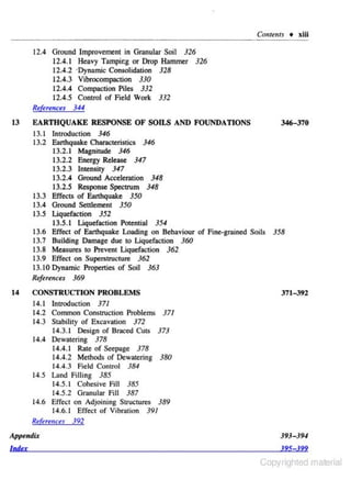 Conttllf.f + xiii

12.4 Ground Improvement in Granular Soil 326
12.4.1 Heavy Tampir.g or Drop Hammer 326
12.4 .2 ·Dynamic Consolidation 328
12.4.3 Vibroeompaction 330
12.4.4 Compaction Piles 332
12.4.5 ConlrOI of Field Work 332
Rtkr~nus

13

344

EART HQUAKE RESPO NSE OF SOILS AND FOUNDATIONS
13.1 lnlrOduction 346
13.2 Earthquake Characteristics 346
13.2.1 Magnitude 346
13.2.2 Energy Release 347
13.2.3 Intensity 347
13.2.4 Ground Acceleration 348
13.2.5 Response Spectrum 348
13.3 Effects of Earthquake 350
13.4 Ground Settlement 350
13.5 Liquefaction 352
13.5.1 Liquefaction Potential 354
13.6 Effect of Earthquake Loading on Behaviour of Fine-grained Soils
13.7 Building Damage due to Liquefaction 360
13.8 Measures to Prevent Liquefaction 362
13.9 Effect on Superstructure 362
13.10 Dynamic Properties of Soil 363

346-370

358

ReJere11ces 369
14

CONSTRUCTION PROBLEMS
14.1 lntroduction 371
14.2 Common Construction Problems 371
14.3 Stability of Excavation 372
14.3.1 Design of Bmced Cuts 373
14.4 Dewatering 378
14.4.1 Rate of Seepage 378
14.~.2 Methods of Dewatering 380
14.4.3 Field Con1r0l 384
14.5 Land filling 385
14.5. 1 Cohesive Fill 385
14.5.2 Granular fill 387
14.6 Effect on Adjoining Structures 389
14.6. 1 Effect of Vibration 391
R~f
tmmces 392

371-392

Appendix

393-394

lntfu

.195 .!99

Copyrighted material

 