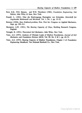 Btaring Capacity of Shallow Foundations • 137
Peck, R.B., W.E. Hansen, and W.H. Thombum (1962). Foundation Engineering, 2nd
Edition. John Wiley & Sons. New York.
Prandtl, L (1921). Uber die Endvingungs Festingkite von Schneiden, 'kirsclrrift fur
Angebandrt Mathtmatik and Mechanik, Vol. I, No. I , pp. 15-22.
Reissner (1924). Zuns Erdd,.,ck-problem. Proc. Fint Int. Congress on Applied Mechanics.
Dept. pp. 295-311.
Skempton. A.W. (1951), The Btaring Capacity of Clays. Building Research Congress,
England.
Terzaghi. K. (1951),

7l~eoretical

Soil Mtchanics. John Wiley, New York.

Vesic, A.S. (1973). Analysis of Ultimate Loads of Shallow Foundations, Journal of Soil
Mtchanics and Foundation Division ASCE, Vol. 99, No. S M I, pp. 45-73.
Vesic, A.S. (1975), Bearing Capacity of Shallow Foundations. · Chapter 3 of Foundation
Englnetrlng Handbook. Van Nootrand Reinhold Co., New York.

Copyrighted material

 