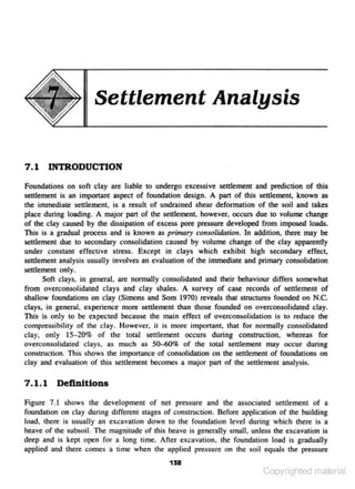 Settlement Analysis

7.1

INTRODUCTION

Foundacions on soft clay are liable to undergo excessive settlement and prediction of this
settlement is an imponant aspect of found<ltion design. A part of this settlemen~ known as
the immediate settlement,, is a result of undrained shear deformation of the soil and takes
place during loading. A major part of the settlement. however, occurs due to volume change
of the clay Cllused by the dissipation of excess pore pressure developed from imposed loads.
This is a gradual process and is known as primary cotuolidaticn. ln addition, there may be
settlement due to secondary consolidation caused by volume change of the clay apparently
under constant efFective stress. Except in clays which exhibit high secondary effec~
settlement analysis usually involves an evaluation of the immediate and primary consoHdation
settlement only.
Soft clays, in general, are normally consolidated and their behaviour differs somewhat
f<om overconsolidated clays and clay shales. A survey of case records of seulement of
shallow found<ltions on clay (Simons and Som 1970) reveals that structures founded on N.C.
clays, in geneJal. experienc~ more senlement than those founded on overconsolidated clay.
This· is only to be expected because the main effect of overconsolidation is to reduce the
compres.sibilicy of the clay. However, it is more imporcant. that for normally consolidated
clay. only 15-20% of the total settlement occurs during construction. whereas for
overconsolidated clays. as much as 50-60% of the wr.al settlement may occur during
construction. This shows the imponance of consolidation on the settlement of foundations on
clay and evaJuation of this settlement becomes a major part of the settJement analysis.

7 . 1.1 Defl.nitions
Figure 7 . I shows the development of net pressure and the associated settlement of o
found<ltion on clay during different stages of construction. Before application of the building
load. there is usually an excavation down to the foundation level during which lhere is a
heave of 1he subsoil. The ml_gnitude of this heave is generally small. unless the excavation is
deep and is kepi ope- fot a long time. After excavalion. lhe foundation load is gradually
n
applied and there comes a time when the applied pressure on the soil equals the pressure
1 58

Copyrighted material

 