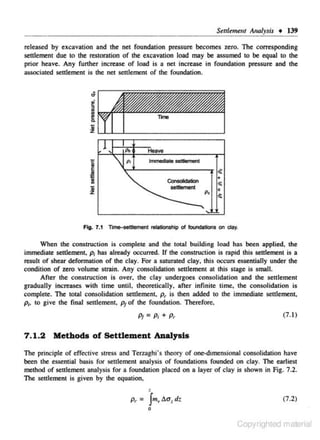 S~ul~m~Jll

Analysis + 139

re l ea~d by excavation and the net foundation pressure becomes zero. The corresponding
settlement due to !he restoration of !he excavation load may be assumed to be equal to !he

prior heave. Any further increase of load is a net increase in foundation pressure and the
associated settlement is the net settlement of the foundation.

..

•
li

..
~

i

;;

z

c

'

p,

!Wve

p,

lmmedia1e setlement

1
s

<!:
Consolklation
&elllement

~

+

<t
p,

"
.s:

Fig. 7.1 Tmo-oei1Jement relationship ol toundatJons on clay.
When the construction is complete and the total building load has been applied. the
immediate settlement. p, has already occurred. If the construction is rapid this settlement is a
result of shear defonnation of the clay. For a saturated c lay. this occurs essentially under the
condition of zero volume strain. Any consolidation seuJement at thi$ stage is small.
After the construction is over. the clay undergoes consolidation and the settlement
graduaHy increases with time unlil, lheorelica11y. a frer infinite time. rhe consolidation is
complete. The total consolidation settlement. p, is then added to the immediate settlement,
f>i, to give the final senlemenr. p1 of the foundation. Therefore.

Pt=P; + p,

(7.1)

7 . 1.2 Me thods of Settlement Analysis
The principle of effective stress :md Tenaghi's theory of one<-d1mensional consolidation have.
been the essential basis for settlement analysis of foundations rounded on clay. The earlies1

method of settlement analysis for a foundation placed on a layer of clay is shown in Fig. 7.2.
The sett1ement is given by the equation,

.
Pr- =

Jm.., dat dr.

(7.2)

0

Copyrighted material

 