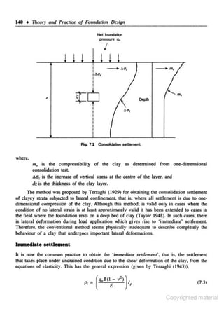 140 • Theory and Practice of Fou11darion Desigu
Net foundation
pressure q.

I

z

~$
I
I

Deplh

I

where.

m.., is the compressibility of the clay as determined from one-dimensional
consolidation test.
C.a: is the increase of vertical stress at the centre of the layer, and
dt is the thickness or the clay layer.
The method was proposed by Terzaghi (1929) for obtaining the consolidation settlement
of clayey strata subjected to lateral confinement. that is. where all settlement is due to one-.
dimensional compression of the clay. Although this method. is valid only in cases where the
condition of no lateral strain is at least approximately valid il has been extended to cases in
the field where the roondation rests on a deep bed or clay (Taylor 1948). In such cases. there
is lateral defonnation during load application which gives rise to 'immediate' settlement.
Therefore. the conventional method seems physically inadequate to describe completely the
behaviour of a clay that undergoes important lateral deformations.

Immediate oettlement
lc is now the common practice to obtain the 'immediate settlement'. that is, the settlement
that takes place under undrained condition due to the shear deformation or rhe clay, from the
equations or elasticity. This has the general expression (given by Terzaghi ( 1943)).

_ ( q.B(1 £

P;-

v') )

1p

(7.3)

Copyrighted material

 