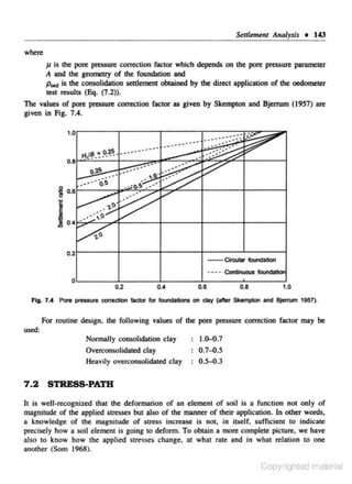 Stlllement Analysis • 143
where

11 is lhe pore pressure com:ction factor which depends on lhe pore pressure parameter
A and the gcometty of lhe foundation and
p..., is lhe consolidation settlement obtained by the direct application of the nedometer
test results (Eq. (7 .2)).
The values of pore pressure correction factor as given by Skempton and Bjenum (19S7) are
given in Fig. 7.4.

"tB • ..o.~

"~ -~ -

--

.....

...

0.21----11----+---+----'-------l
-

Circutar b.Jndation

·--·· Continuous foundation
O·L-----~----~~----~----~~--~

0.2

Fig. 7.4

0.4

0.6

0.8

1.0

Pen presswe cxwrection factor for rooodations on day (after Skemp4on and 8jerrum 1957).

For routine design. the following values of the pore pressure correction factor may be
used:

Normally consolidation c lay
Overconsolidated clay
Heavily overconsolidated clay

7 .2

1.0-{).7

0.7-0.5
0.5-0.3

STRESS-PATH

It is well-recognized that the deformation of an element of soil is a function not only of
magnitude of the applied stresses but also of the manner of their application. In other words,
a knowledge of the magnitude of stress in<:reasc is not. in itself. sufficient to indicate

precisely how a soil element is going to deform. To obtain a more complete picture. we have
also to know how the applied stresses change. at what rate and in what relation to one

another (Som 1968).

Copyrighted material

 