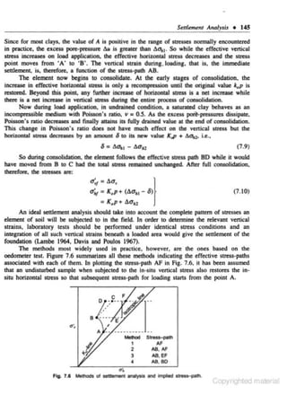 SettletMnt Anolysis • 145

Since for lllOfit clays, the value of A is positive in the range of 1tres.ses normally encountered
in practice, the excess pore-pressure t.u is greatct lhan t.o-., . So while the effective vertical
stress increases on load application, the effective horizonaal sll'US decreases and the slreSS
point moves from ' A' to ' 8 '. The venlcal sltlln during, loading. that is. the immediate
settlement. is, therefore, a function of the stre"'palh AB.
The element now begins 10 consolidate. At the early saages of consolidation. the
increase in effective horizontal StresS is only a recompressioo until the original value lc.P is
reston>d. Beyond this point, any funher increase of horizontal 5treu is a net increase while
there is a net increase in vertical StresS durin& the entire process of coosolklation.
Now during load a.pplicalion, in undrained eondltion. a utunued clay behnu as an
incoiDJI"'SSlble medium wilh Poisson's mio, v • 0.5. As the excus pod-pressures dissipate.
Poisson's ratio decreases and finally atUlns iu fully drained value at the end of OCli1SOIKialioo.
This ebange in Poisson's ,.tio does 1101 have much effect on the vertieal stress but the
horizontal StresS decreases by an amount 6 to ha new value K,p + bc>u. i..,.,

6 • t.o-,. 1

-

t.u.,

(7.9)

So during consolidation. the element follows the effective wess palh BD while it would
have moved from 8 10 C had the total StresS remained unehansed. A&r full consotidation.
lherefon:. the stresSes are:

a;,. • t.o.

}

0"'¥ • K. p + (t.o-., - 6)

(7. 10)

• K. p+ 6o61
An ideal seulement analysis should take into account !he complete pauem of suesses an
element of soil will be subjected to in the field. In order to determine the relevant venical
sltlins, laboratory tests should be performed under Identical suess conditions and an

integration or all s-uch venica.l strains beneath a loaded area would give the settlement of the
foundation (Lambe 1964, Davis and Poulos 1967).

The methods most widely used in pracclcc. however. are the ones based on the
oedometer test. Figure 7.6 summarizes all these melhods indicating lhe effective stress-paths
associated with each of them. In plotting the stre..·palh AF in Fig. 7 .6, it has been assumed
that an undisturbed sample when subjected 10 the In-situ vcnical stress also restores the insitu horizontal stress so lhat subsequent stress-path for loading sUirts from lhe point A .

....
MlhJd
I
2
3
•

Fljj. 7.1 ..._

....-

....

~

Streu-o~~th

AF

AS, M'
AS. EF
AS, 80
...,

ln'c>llod ..............

 