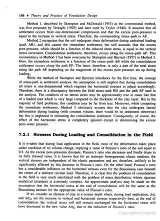 146 • Tlreory and Practice of Foundatiotl Design
Method I, described by Skempton and McDonald (1955) as the conventional method,
was first proposed by Tcrzaghi (1929) and later used by Taylor (1948). It a.,gumes that all
settlement occurs from one-dimensional compression and that the excess pore-pressure is
equal to lhe increase in verticaJ sttess. Therefore. the corresponding stress-path is ~Method 2 recognizes that the soil undergoes shear deformation during undrained loading
(path AB). and this causes the immediate seulement, but still assumes that the excess
pore-pressure, which should be a function of the induced shear stress~ is equal to the vertical
stress increment. Consolidation settlement. therefore. occurs along the stress- path AF. This
inconsistency in Method 2 has been overcome by Skempton and Bjerrum (1957) in Method 3.
Here. the immediare settlement is a function of the stress- path AB whiJe the consolidation
settlement occurs along the path EF. The latter. therefore. is only a part of the total strain
along the path AF depending on the magnitude of the excess pore-pressure set up during
loading.
While the method of $kempton and Bjerrum introduces for the first time, the concept
of strcss,.path in settJement analysis, the as."umption ls still implicit that during consolidation
all strain is one-dimensional ·which requires the horizontal stresses to adjust accordingly.
Therefore, there is a discrepancy between the field stress-path 80 and the path EF used in
the analysis. The condition of no lateral strain may be approximately true in cases like that
of a loaded area which is very large compared to the thickness of the clay layer. But in the
majority of field problems. this condition may be far from ltue. Moreover. while computing
the immediate settlement. Method 3 obviously accepts that the clay undergoes lateral
dcfonnation during loading (with constant volume, there would he no set~ement otherwise)
but th.is is neglected in estimating the consolidation seulement. Consequently, of course. the
effect of the horizontal stress is completely ignored except in determining the e xcess
pore-water pressure.

7 .2.1 Stresses During Loading and Consolidation in the Field
It is evident that during load application in the field. most of the defonnation takes place
under condition of no volume change, implying a value of Poisson's ratio of the soil equal to
0.5. As the excess pore-pressures dissipate. Poisson' s ratio also decreases and finally drops to
its fully drained value. It is known that for an isotropic homogeneous e lastic medium. the
venicaJ stresses are independent of the elastic parameters and are. therefore. unlikely to be
significantly affected by this decrease in Poisson's ratio. On che other hand. Poisson's ratio
has a cons-iderable influence on the horizontal stresses even for the Boussinesq case beneath
the centte of a uniform circular load. Therefore, it is clear that the problem of consolidation
in the field is very much interlinked with the problem of stress distribution, whose rigorous
analytical treatment is extremely complex. An approximate analysis may he made on the
assumption that the horiwntal stress at the e nd of consolidation will be the same as the
Boussinesq stresses for the appropriate value of Poisson's ratio.
If we consider an element of clay at a certain depth where. during load appliealion, 60'.,
and 60'111 are rhe increase in vertical and horizontal stre.'.Ses respectively lhen, at the end Or
consolidation. the venica1 stress will still remain unchanged but lhe horizontal stres.~ will
have decreased to the new vaJue 6a111 due to the reduction of Poisson's ratio.

Copyrighted material

 