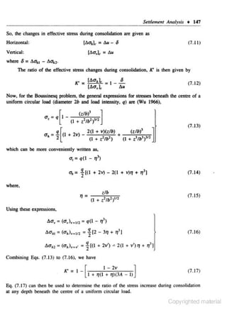 S~ttl~m~nl

Analysis • 147

So. the changes in effective stress during consolidation an: given as

[6u,l, =

Horizontal:

11.u-

6

(7 .11 )

Vertkal:

where

6 = 6u, 1 - 6a.,.

The ratiO of the effective stress changes during consolidation, K' is then given by
K'

=

[Au,J.: • I - .!.._

[Aa,l,

(7.12)

6u

Now. for the Boussinesq problem, the general expressions for stresses beneath the centre of a
uniform circular load (dlameter 2b and load intensity. q) are (Wu 1966),
u _

' - q

[I _

(tlb)

3
]

(I + t 2/b2 ) 311
(7.13)
3

a = !l.[(l + 2v) _ 2(1 + v)(tlb) +
(t/1>)
]
'
2
(I+ z2 /l?)
(I + z3/b3 ) 311

which can be more conveniently written as,

u, = q(l - '1')

u, = ~((I + 2v)- 2(1 +

V)'l

+ '1'1

(7. 14)

where.
(7.15)
Using these expressions,

Aa, = (u, ),. 111 = q(l - 11'>

6a,, = (u,),. 112 = ~ [2- 3'1 + 11'1

(7.16)

6u., = (u,), . .. = ~[(I+ 2v') ~ 2(1 + v') '1 + 11'1
Combining Eqs. (7.13) to (7. 16). we have

K' _ I _ [
I - 2v
]
I + IJ{l + 1J)(3A - I)

(7 .17)

Eq. (7 .17) can then be used co determine the mt.io of the s
tress increase during consolidation
at any depth beneath the centre or a uniform circular load.

Copyrighted material

 