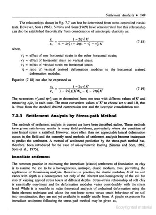 Seulemem Analysis • 149
The relationships shown in Fig. 7.7 can best be determined from stress controlled triaxiaJ
tests. However, Som (1968), Simons and Som (1969) have demonstrated that this relat.ions hip
can also be established cheoreHcally from considerarion of aniso1ropic elas1icicy as:

e,

I - 2~/,K'
£, = (I - 2v)) + 21)(1 - vj - Vz)K'

(7.18)

where.
v '1 = effect of one horizontal strain in the othe- horizontal scrain;
r
v'2 = effect of horizontal strain on vertic.al strain;
v'1 = effect of vertical strain on horizontal strain;
Jf = ratio of venical drained dcformatjon modulus to the horizontal drained
defoTITUition modulus.
Equation (7.18) can also be expressed as
I - 2~V,K'
£, = (I - 2v))[K'/K0 - 1)- 2~V,K'
£1

(7.19)

The parameters v'3 and rJVi can be detennined from two tests with different values of K' and
measuring £ 1/e., in each case. The most convenient values of·K' to choose are u and 1.0. that
is, !hose from lhe standard drained compression test and lhe isotropic consolidation test.

7 .2 .3

Settlement Analyala by Stre..-path Method

The methods of settlement analysis in current use have been described earlier. These methods
have given satisfactory results in many field problems, particularly where lhe condition of
zero lateral strain is satisfied. However, more often !han not appreciable lateral deformation
occurs in lhe field and lhe currently used methods of settlement analysis become inadequate
to predict lhe seulemenL A method of settlement prediction by the stress-path method has,
therefore. been introduced for lhe case of axi-symmetric loading (Simons and Som, 1969.
Som et al., 1975).

Immediate oettlemeat
The common practice in estimating lhe immediate (elastic) settlement of foundat ion on clay
is to assume the soil to be a homogeneous, isotropic. clastic medium. thus, permitting the
application of Boussincsq analysis. However, in practice, the elastic modulus~ E of tt:e soil
varies with depth as a consequence not only of the inherent non·homogeneity of the soil but
also of varying applied stress levels at different depths. Stress- strain relationship of soft clay
is essentially non-linear and the deformation modulus varies considerably with the stress
level. While it is possible to make theoretical analysis of undrained deformation using the
finite clement technique and taking the non-linear stress versus strain behaviour of the soil
into consideration, they are nor yet available in readily usable form. A ~il"ple expression for
immediate settlement following the stress-path method may be given as,

Copyrighted material

 