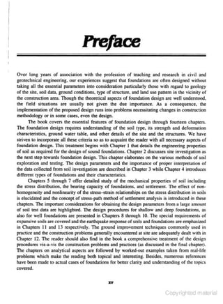 Preface
Over long years of association with the profession of teaching and research in civil and
geotechnknl engineering. our experiences sugges1 that foundations arc ofte- designed without
n

lllking all the ess<:nlial parameters into consideration particularly those with regard to geology
of the site. soi.l dara! ground conditions. type of structure. and )and use pattern in the vicinity of
the construction area. Though the theoretical aspects of foundation design are well understood.
the fie ld situations are usually not given the due imponance. As a c·o nsequence, the

implementation of the proposed design runs into problems necessilllting changes in constrUction
methodology or in some cases. even the design.
The book covers the essentiaJ features of foundation design through fourteen chapters.

The foundation design requires underslJinding of the soil type, its strength and deformation
characteristics. ground wate- tab1e, and other details of the site and the structures. We have
r

striven to incorporate all these criteria so as to acquaint the reader with all necessary aspects or
foundation design. This treatment begins with Chapter I that details the engineering properties
of soil as required for the design of sound foundations. Chapter 2 discusses site investigation as
lhe next step towards foundation design. This chapter elaborates on the various methods of soil
exploration and testing. The design parameters and the importance of proper interpretation of

the data collected from soil i11vestigation arc described in Chapter 3 while Chapter 4 introduces
different types of foundations and lheir charac.tetistic- .
s
Chapters S through 7 offer de<ailed study of the mechanical prope11ies of soil including
the stress distribution, the bearing capacity of foundations, and settlement. The effect of non~
homogeneity and nonlinearity of the stress-strain relationships on the stress distribution in soils

is elucidated and the concept of streSS-path method of settlement analysis is introduced in these
chapters. The imponant considerations for obtaining the design parameters from a Jarge amounl
of soil test data are highlighted. The design procedures for shallow and deep foundations. a..;;

also for well foundations are presented in Chapters 8 through 10. The special requirements of
expansive soils are covered and the earthquake response or soils and foundations are empha..;;ized
in Chapters II and 13 respectively. The ground improvement techniques commonly used in
practice and the constJUCtion problems generally encountered at site are adequately dealt with in

Chapter 12. The reader should also find in the book a comprehensive treatment or the design
procedures

vis~ a ~vis

the construction problems and practices (as discussed in the final chapter).

The chapters on analylical aspects are followed by worlced-out examples taken from real-life
problems which make the reading bolh topical and interesting. Besides, numerous references
have been made to actual cases of foundations for better clarity and understanding of the topics
covered.
XV

Copyrighted material

 