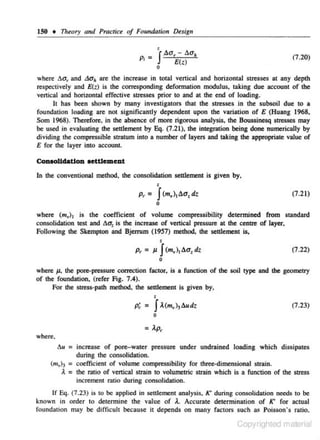 150 • Theory and Pmctice of Foundation Design

_ 'JAa, - aa.

p, -

(1.20)

e(z)

0

where C.a. and La11 are the increase in toral vertical and horizontal stresses at any depth
re.•pectively and E{z) is the corresponding deforrru~tion modulus, taking due account of the
vertical and horizontal effective stresses prior to and at the end of loading.
It has been shown by many investigators that the stresses in the subsoil due to a
foundation loadjng are not significantly dependent upon the variation of E (Huang 1968.
Som 1968). Therefore. in the absence of more rigorous analysis. the Boussinesq stresses may
be used in evaluating the settlement by Eq. (7.21), the integration being done numerically by
dividing the compressible stratum into a number of layers and taking the appropriate value of
E for the layer into account.

Conaolldatlon aetUement
In the conventional method. the consolidation settlement is given by,

p,

•

J

=

(m,), a a, dz

(7.21)

0

where (m,) 1 is the coefficient of volume compressibility determined from standard
consolidation test and C.a: is the increase of vertical pressure at the centre of layer.
Following the Skempton and Bjerrum (1957) method, the settlement is,

p, = J.1

'J ) !!.a, dz
(m,
1

(7.22)

0

where J.1, the pore-pressure corTOCtion factor, is a function of the soil type and tbe geometry
of the foundation, (refer Fig. 7.4).
For the stress-path method. the settlement is given by,

p; =

•

J

).(m,)3 l!.udz

(7.23)

0

= ).p,
where,
tJ.u

= increase of pore-water pressure under undrained loading which dissipates

during the consolidation.
(m,h = coefficient of volume compressibility for three-dimensional strain.
A = the ratio of venicaJ strain to volumetric strain which is a function of the stress
increment ratio during consolidation.
If Eq. (7.23) is to be applied in seulement analysis, K' during consolidation needs to be
known in order to determine the value of A. Ac-eurate determination of K' for actual
foundation may be difficult becau,s e it depends on many factors such as Poisson' s ratio,

Copyrighted material

 
