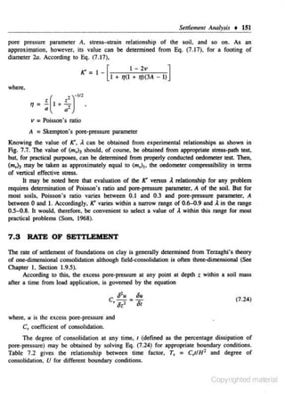 Seltlement Analysis + 151
pore pressure parameter A. stress-strain relationshjp of the soil. and so on. As an
approximation, however, its value can be determined from Eq. (7.17), for a footing of
diameter 2a. According to Eq. (7. 17),

K _ I _[
I - 2v
]
I + IJ(l + q)(JA - I)
where,

)-t/2

•'
1]= -< ( 1 + Q

a'

v = Poisson's ratio
A = Skempton's pore-pressure parameter
Knowing the value of K', A. can be obtained from experimental relationships as shown in
Fig. 7.7. The value of (m,):, should, of cour>e, be obtained from appropriate stress-path test,
bu~ for practieal purposes, can be determined from properly conducted oedometer test. Then,
(m.)) may be taken as approximately equal to (m,) 1, the oedometer compressibility in terms
of venical effective stress.
It may be noted here that evaluation of the K versus A relationship for any problem
requires determination of Poisson's ratio and pore-pressure parameter, A of the soil. But for
most soils, Poisson's ratio varies between 0.1 and 0.3 and pore-pressure parameter, A
between 0 and I. Accordingly, K varies within a narrow range of 0.6-0.9 and A in the range
0 ..5-0.8. It would, therefore, be convenient to select a value of l within this range for most
practical problems (Som, 1968).

7 .S

RATE OF SETTLEMENT

The rate of settlement of foundations on clay is generally determined from Tenaghi's theory
of one-dimensional consolidation although tield..:onsolidation is often three-dimensional (See
O!apter I. Section 1.9.5).
According to this, the excess pore-pressure at any point at depth t within a soil mass
after a time from load application, is governed by the equation

C lflu = 8u

'8:'
where~

8t

(7.24)

u is the excess pore·pressure and

C" coefficient of consolidation.
The degree of consolidation at any time, 1 (defined as the percentage dissipation of
pore-pressure) may be obraincd by solving Eq. (7.24) for appropriate boundary conditions.
Table 7.2 gives the relationship between time· factor, T, = C,JIH 2 and degree of
consoHdation, U for different boundary conditions.

Copyrighted material

 