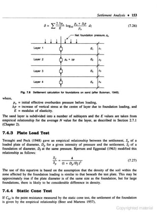 Settlemtnt

log
10

Pu + l!.p dz
p.,

r
l l !
~)'Of

La)'llf

2

E,

z,

E,

z,

E,

z,

"'

Po • dl>

~

Layer 4

(7 .26)

l ! !

¢
¢

layer 3

• 153

Net foundation pressure, q,

~

1

llrr<~lysis

z.

Fig. 7.1 Settlement calc:aJiatlon for foundations on sand (after Bulsman. 1948).

where,

p. = initial effective overburden pressure befon: loading.

ap = increase of vertical stress at the centre of layer due to foundation loading,
E

= modulus of elasticity.

and

The sand layer is subdivided into a number of sublayers and the E values an: taken from
empirical relationship for the average N value for the layer, as described in Section 2,7.1
(Chapter 2).

7.4.3 Plate Load Teat
Tenaghi and Peek ( 1948) gave an empirical relationship between the settlement, S, of a
loaded plate of diameter. Dp for a given intensity of pressure and the settlement, s of a
1
fouodation of diameter, 0 1 at the same pressure. Bjerrum and Eggestad (1963) modified this
relationship as follows:

s,
S, = (I

4
+ D,ID ) 2
1

(7 .27)

The use or this equa!ion is based on the assumption that the density of the soil within the

zone affected by the foundation loading is similar to that beneath the test plate. This may be
approximately true if the plate diameter is of the same size as the foundation. but for large
foundations, there is likely to be considemble difference in density.

7 .4.4 Static Cone Test
If C~u~ is the point resistance measured by the static cone test, the settlement of the foundation
is given by the empirical relationship (Beer and Martens 1957).

Copyrighted material

 