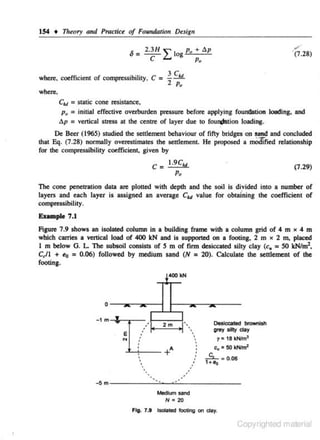 154 •

nr~ory

and Pract,.ce of Foundation Desig11

,.·

•
2.3H " '
o= --£.... I og Po + t.p
C

. (7.28)

Po

=

where, coefficient of compressibility, C
where,

= scatic cone resisc
ance,
p., = injtiaJ effective overburden pressure before applying foun&ttion loading. and
t.p = venical stress at the centre of layer due to fou~tion loading .
Ctt~

.

De Beer (1965) studied the settlement behaviour of fifty bridges on sand and concluded
that &j. (7.28) normally overestimates the settlement. He proposed a mOdi'fied relationship
for the compressibility coefficient. given by
C = 1.9C..,

(7.29)

Po

The cone penetration dat4 are plotted with depth and the soil is divided into a number of
•
layers and each layer is assigned an average Ct value for obtainiqg the coefficient of
1

compressibility.
Example 7.1

Figure 7.9 shows an isolated column in a buildin,g frame with a column grid of 4 m )( 4 m
which carries a venical load of 400 kN and is supported on a footing, 2 m x 2 m, placed
I m below G . L. The subsoil consists of S m of firm desiccated silty clay (c. = SO kNim',
C,/1 + e0 = 0.06) followed by medium sand (N = 20). Calculate the settlement of the
footing.

~- I<N
0

-1m

..

..'
'

~

e
N

2m

..•

''
''
''

•
'
•

•

.........,:-- +
"
•
'
''

.'

·~~

Deslc;cotoel b<Ownlsh

~~"·

•
•
•
•

grey silty Clay
y = 18 k:Nim3

c

c., = 50 kN.tnr

~ - 0.06

•

-5 m -----'"--~'------Mt<ium sand
N • 20
Fig. 7 .a tsolated JooUog on day.

Copyrighted material

 
