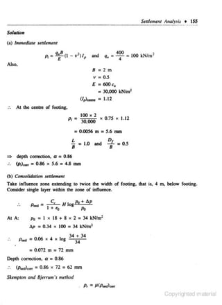 Selllemtnl Analysis • ISS
Solation
(a)

/nunediare selflemtnl
and

q,

8

400
4

'
100 kNfm·

2m
0.5

~

s

Also.
a

V a

E

a

600c.

a

30,000 kN/ml

(!,>..... :

1.12

At the centre of footing,
100 X 2

Pt: 30,000

X

0.75

X

1.12

= 0.0056 m = 5.6 mm
D

L

= 1.0 and ::L = 0.5
8
8
~

depth correction,

a

a

0.86

(p1)....,. = 0.86 x 5.6 = 4.8 mm
(b) Comolid<>tion settl.,mt

Take influence zone extending to twice the width of footing. that is, 4 m. below footing.
Consider sin.gle layer within the zone of influence.
H Jog A> + lJ.p

A>
At A:

Po = I x 18 + 8 x 2 = 34 kN/m2
lJ.p

..

= 0.34 • 100 = 34 kN/mz

p ... =0.06x4xlog
a

0 .072 m

Depth correction.
..

(p..o),.,.

a

= 0 .86

a

a

34 + 34
34

72 mm

0.86

x 72

= 62 mm

Sktmpton and Bjerrum's method

Copyrighted material

 