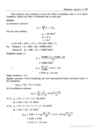 Set1lement Analysis • 157

Take influence zone extending to twice the width of foundation. thai is, 16 m below
foundation. Neglect the effect of settlement due to sand layer.
Solution
(a) Immediate senlement

P; =
For the given problem,

q. =50 kN/m2
8=8m
v = 0.5
l p (for UB = 12/8

for.

= 1.5) = 1.36 (refer Table 7.1)

£ 1 = 600 x 40

Stratum 1:
Stratum II:

= 24.000 kN/m2

£ 1 = 600 x 25 = 15,000 kN/m2

Weighted average. E
24,000

X

3 + 15, 000
13

X

10

= 17,000 kN/m2

...

50

X

8

P; = 17,000

X

0.75

X

1.36

= 0.024 m = 24 mm
Depth correction = 1.0
Rigidity correction = 0.8 (Considering ran with interconnected beams providing rigidily to
the foundation)
(p;)""'

= 0.8 x 24 = 19 mm

(b) Consolidntiotr s~ulemelrl
p.., =

I

C,
!:.! A~
P•c.:,
- - H Iog- +_;: p
l +tto

p.,

At A. p. = 18 x 2 + 8 x 1.5 = 48 kN/m2
Ap

= 0.82 x 50 = 41 kN/m 2

At 8, p 0 = 18 x 2 + 8 x 3 + 7 x 5 = 95 kN/m1
Ap

= 0.42 x 50 = 21 kN/m2

PO«l = 0.06 X 3

X

log

48 + 41
95 + 2 1
+ 0. 12 x 10 log
48
95

= 0.048 + 0.104
= 0.152 m = 152 mm
Copyrighted material

 