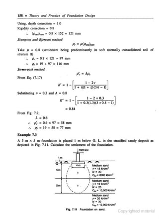 158. • Theory and Practice of Foundation Design

Using. depth correction = 1.0
Rigidity correction = 0.8

:.

(p.,..),., = 0.8 x 152 = 121 mm

Skempto11 and Bjerrunr method

p, = p(p.,..)""'
Take J1 = 0.8 (settlement being predominantly in soft normally consolidated soil of
stratum II)
:. p, = 0.8 x 121 = 97 mm

:. Pt = 19 + 97 = 116 mm
StrHs-poth method

p', = ).p,
from Eq. (7.17)

I - [I + 7](1 - t7~~3A - I)]

](' =

Substituting v = 0.3 and A = 0.8

K' _ I [
I - 2 x 0.3
]
- I + 0.3(1.3)(3 X 0.8 - I)

= 0.84
From Fig. 7.7,

). = 0.6
.. Jf,=0.6x97=58mm
Pt = 19 + 58 = 77 mm
Eumple 7.3
A S m x S m foundation is placed I m below G. L. in the stratified sandy deposit as
depicted in Fig. 7.11. Calculate the settlement of the foundation.
1600kN

1m

5m

i

'I'
I

I,

•m

--

Medii.ITI sane~
r• 18~
 N = 20
= 8000 kNim'

'

+

' c..

I

1

5m

I



+.



/

,,

I

' Medium sand

I
I

r=

19 kNim~

N • '2!5

clll:f = 1
o.ooo kNfml
Medium sand
r• 20 kNim3
N • 30
c.,= 12.ooo kNim'

Flg. 1.11 FCIUI'Iaation on sand.

Copyrighted material

 