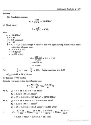 Sttrlemeru Analysb

t

159

S<Jiution
Net foundation pressure.

q. =

1600
4 x 4

= 100 kN/m2

(a) Elastic tlreory

8= q,B (I - v 1 )1
E
P

Also.
q11 = 100 k:N/m2
8=4m

v = 0.3 (assumed)
lp
E

= 1.12
= C1 +

C1N (Take average N value of the two layers having almost equal depth

wilhin the influence zone)

: 39 + 4.5

X

22.5

= 140 kg!cm2
= 14,000 kN/m2

.
..

4
X
14,000
= 0.029 m

8 : IOO

=29
For,
:.

X

0.91

X

1.12

mm

L = I and !!J.. = 0.25,
8
8
(8)""' = 0.97 x 29 = 28 mm

Depth correction, a = 0 .97

(b) 8uisman (1948) met/rod

Consider two layers within the influence zone
<-

""

" - £....
At A,

Po

=I

2.3p. I
Po + bp d
E og,.
•
Po

x 18 + 2..5 X 8 = 38 kN/m2

bp = O.S6 x 100 = 56 kNim2

E1 = 39 + 4..5
At 8,

X

20 = 129 kgtcm' = 12,900 kNim2

Po = I X 18 + 5.0 X 8 + 2.5 X 9 = 80.5 kNJm'
Ap = 0.11 x 100 = II kNJm'

E 1 = 39 + 4.5 x 25

.
..

= 151.5 kg!cm2 = 15.150 kNim2

_ 2.3 X 38 S I
38 + 56
2.3 X 80.5
I
80.5 + 11
8 - 12,900 x 0810 38
5 0810 80.5
+ 15,150 x

= 0.013 + 0.0034 = 0.0164 m = 16.4 mm
Copyrighted material

 