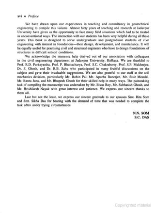 xvi • Preface
We have drawn upon our experiences in teaching and consultancy in geotechnical
engineering to compile this volume. Almost forty years of tcachjng and research at Jadavpur
University have given us the opportunity to face many field situations which hod to be treated
in unconventional ways. The inter.&
ction with our students has been very helpful during all these
years. This book is designed to serve undergraduate and postgraduate students of civil
engjneering with interest in foundations-their design, development, and maintenance. lt will
be equally useful for practising civil and structural engineers who have to design fou ndations of
structures in difficult subsoil conditions.
We acknowledge the immense help derived out of our association with colleagues
in che civil engineering department at Jadavpur University, Kolkata. We are thankful to
Prof. R.O. Purkayastha, Prof. P. Bhattacharya, Prof. S.C. Chakraborty, Prof. S.P. Mukheljee.
Or. S. Ghosh, and Or. R.B. Sahu who participated in many fruitful discussions on the
subject and gave their invaluable suggestions. We are also grateful to our staff at the soil
mechanics division. particularly Mr. Robin Pal, Mr. Apurba Banerjee, Mr. Sisir Monda ),
Mr. Ranm Jana, and Mr. Bhupesh Ghosh for their skilled help in many ways. The painstaking
task of compiling the manu.~eript was undertaken by Mr. Bivas Roy, Mr. Subhasish Ghooh, and
Mr. Hrishikesh Nayak with great interest and patience. We express our sincere thanks to
them all.
Last but not the least, we express our sincere gratitude to our spouses Smt. Rita Som
and Smt. Sikha Das for bearing with the demand of time that was needed to complete the
task often under trying circumstances.

N.N. SOM
S.C. DAS

Copyrighted material

 