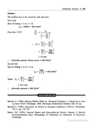 Settlement A11alysis •

161

Solution
The problem has to be solved by trial and error.
First trial

Size of footing = 3 m x 3 m

q. = 180019 = 200 kN/m2

sf

From Eq. (7.27)

s,

4

=

(I+
.. s,

~;)'

~(~ + Ee.r
D1

= 4

= 50(~ +~r
4
3000
=IS mm
Allowable pressure (From curve) = 440 kN/m2
Second trial

Size of footing = 2 m x 2 m

q. =

Again,

s, ~

SO
4

(I +

= 16.S

1800
= 4SO kN/m2
2x2

300 )'
2000

mm

Allowable pressure = 480 kN/m2

Bjenum. L. (1964), Reilujo11 Mellom Malte og Beregnede Set1ti11ger a v Byggverk po Leire
og Sond, N.O.F. Foredrage.t, 1964. Norwegian Geotechnical Institute, Oslo 92 pp.
Bjerrum L. ( 1963), Discussion on Section 6. European Confeunet S.M.F.E., Wiesbaden,
Vol. 2, pp. 135-137.
Butler, F.O. (1974), General Report and State·oftht-Arr Rt•iew, Session 3: Heavily
Overconsolidated Clays, Proceedings of Conference on Settlement of Structures.
Cambridge.

Copyrighted material

 
