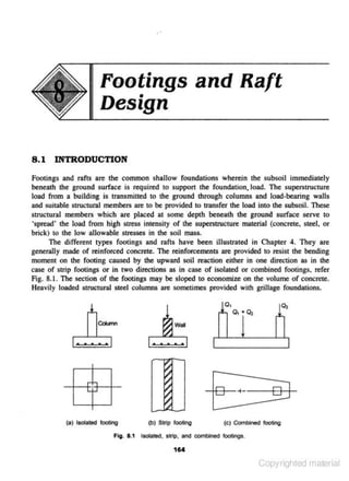 Footings and Raft
Design
8 . 1 INTRODUCTION
Footings and rafts are the common shallow foundations wherein the subsoil immediately
beneath the ground s urface is required to suppon the foundation. load. The superstructure
load from a building is transmitted to the ground through columns and load·bearing walls
and sujtable structural members are to be provided to transfer the load into the s ubsoil. These
struc.tural members which are placed at some depth beneath the ground surface serve to
;spread' tbe load from high stress intensity of the superstiUcture malerial (concrete. steel, or
brick) to the low allowable stres'""' in the soil mass.
The different types footings and rafts have been illustrated in Chapter 4. They are
generally made of reinforoed concrete. The reinforoements are provided to resist the bending
moment on lhe footing caused by the upward soiJ reaction either in one direction as in the
case of strip footings or in two directions as in case of isolated or combined footings. refer
Fig. 8.1. The section of the footings may be sloped to economize on the volume of concrete.
Heavily loaded structural steel columns are sometimes provided with grillage foundations.

. . ...

I

-+-+
r_,+-+C.J
(a) ISOlate<! tooting

~
~
~

I

-tt:8:+- ---+-HL.J
4

(bJ Sll1p looting

(e)

Com- looting

FIQ. 1.1 lsotatecl. slrlp. anc:s combined tooc:lngs.

16.

Copyrighted material

 