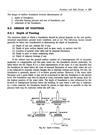 F(J()tiugs and Raft Ol!sigu • 165

The design of sha.llow foundation involves detennination of:
I . depth of foundation,
2 . allowable bearing pressure and size of foundation. and
3. settlement of the foundation.

8 .2
8 .2 .1

DESIGN OF FOOTINGS
Depth of Footing

The minimum depth at which a foundation should be placed depends on the soil profile,
structural requirement. ground water condition. and so on. The following factors should
generally be taken into consideration in determining the depth of foundations.
(a) Depth of top soil, rubbish fill, if any.
(b) Depth of poor surface deposit such as peat, muck, or sanitary land fill.
(c) Location of ground water table and its seasonal fluctuation.
(d) Depth to poor or better underlying stntta.
(e) Depth of adjacent footings if any.
lf the subsoil near the ground surface consists of a heterogeneous fill of uncenain
propenies or compressible soi.l like peat, muck etc. the foundation should. preferably. be
taken below the fill. Figure 8.2 is a clear repn:sentation of the same. It is also desirable that
the foundation be taken beJow the zone of seasonaJ fluctuation of water tabJe where the soil
is not subjected to seasonaJ volume changes due to alternate wetting and drying. For this, the
foundation is generally placed l - 2 m below ground surface. However, if the water table
fluctuates over a great depth, it may not be economical to take the foundation to the desired
level. The foundation may then be placed at some convenient depth and the design done for
the highest position of the water table. The depth of foundation is also influenced by the
location of underground facilities below the building. ln case where a stiff clay is underlain
by n softer material, the foundation should be placed as high above as possible so that the
pn:ssure bulb may be restricted within the stiff c lay.

Pea~

Muck etc.

'
I

'

~Finn soil

,

I

Soft soil

Fig . 8.2 Depth of footing.

Copyrighted material

 