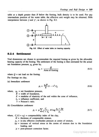 Footi11gs and Raft Design • 169
table at a depth greater than 8 below the footing. bulk density is to be used. For ;l!Y
intermediate position of the water lJible, the effective unit weight may be obtained, ttMn
interpolation between rand y', as shown in Fig. 8.5.

1
<D

o,

® •

q

Ui

lo- B

iLU

r'

--oj



B

•

Fig. 8.5 Elloct ol ,..,., table on bearing capacity.

8.2.4 Settlement
Trial dimensions are chosen to accommodate the required footi ng as given by the allowable
bearing capacity of the footing. The settlement of the footing is then estimated for the actual
net foundation pressure, q,. given by,

q, =

Q

-:---~':--,-­

(8.5)

q,B (I - v 2 ) I

(8.6)

Area of footing

where Q = net load on the footing.
For footings on clay,
(a) Immediate senlement

E

where,

•

q,. = net foundation pressure.
B = width or foundation,
E = modulus of elasticity of the soil within the zone of influence,
lp = influence coefficient. and
v :: Poisson's ratio.

(b) Consolidation

senle~nt
P~

where. C, /(1
H =
p0 =
tlp =

J1 =

= J1"" J C, <o H log P. + l!.p
L... +
Pu

(8.7)

+ to) = compressibility index of the clay.
thickness of compressible stratum.
in~situ

effective overburden pressure at centre of stratum,
increase of venical stress at the centre of stratum due to the foundation
loading, and
pore-pressure correction fac tor.

Copyrighted material

 