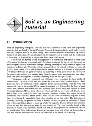 Soil as an Engineering
Material
1.1 INTRODUCTION
From an engineering viewpoint. soils and sof1 rocks comprise all the loose ond fra-gmented
materials that are fou nd in the em1h's crust They arc distinguished from solid rock. i.e., the
hnrd ond compnct mass i n the earth's body, which cannot normally be excavated by manual
means. Soils 3re fonned by disintegr:uion or decomposition of a parent rock by weathering
or they moy be depOsited by cr:mspOnation from some other soun.·e.
Soils which are formed by the disintegration of 3 parent rock and remain 01 their place
of formation are known as re.sidual soils. The disintegration of the. parent rock is caused by
physical agents such as tempcroture changes. freezing. thawing etc. or by chemic.al agents like
ox.id:.uion, hydration etc. When the soil is transpOned from its original bed rock by forces of
gravity. wind, water or ice and re-deposited at another location it is known as tra11sporttd
soU. Tmnsported soils arc gcnerully sorted out according to their gmin s ize as the velocity of
the transporting medium gets reduced away from the source. A fter deposition at a new place,
these soils may be subjected to further weathering with the passage of time.
Tnmsported soils tare c lassified into differe nt types according ro their mode of
1
ransponmion. r.>eposits of soil thar nre formed by willd 11re called Aeolian deposi1s. Sand
dunes and loess are examples or these de.positS. Loose sand is geJle.rally swept by wind and
transported close to the surface. If the motion is stopped. it is depOs ited in the form of sand
dunes. The common lrllllSported soils are, however, those which have been carried by water
or ancient glaciers. Mariue soils which have been can·ied by sea w:atcr and Alluvial soils
which have been carried by rivers 3nd streams constilute probably the largest group of
transpor1ed soils on earth. These deposits may also be called sedimemary deposits ns they
hnve be.en formed by deposition from e ither standing or moving water. The deposilion is
primarily caused by the graduaJ decrease in 'elocity or river carrying the sedi ment~. A larger
part of the great Indian plains is made up of alluvial deposits. Gltrcinl deposit~ are remnants
of the icc age thai were carried along by the moving ice. They are generally found as big
boulders at places away from their parent rock and nrc heterogeneous in nature with linle or
no stratification. Other sedi mentary deposits :;ti'C the Lacustrine .soils which are depos ited on u
lake bed and the Esluaritre soils which arc deposited at the mouth of ::tn estuary.
1

Copyrighted material

 