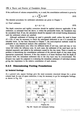 170

t

Th~ory

and Practice of Foundation Design

If the coefficient of volume compressibiljcy. m. is used. the consolidation senlement is given by

(8.8)

Tile detailed procedures for settlement calculation are given in Chapter 7.
(c) Total settlement

(8.9)
The depth correction and rigidity correction should be applied wherever applicable. If the
settlernen~ as estimated from the above, is within the permissible limits, the foundation may
be considered final. If not, the calculation should be repeated with revised footing dimensions
until the sen1emcnc criteria are satisfied.
Although settlement of footings on sand is generally small, unless the sand is loose
(N < 10)-it may be necessary to check the anticipated set~ement to see if it exceeds the
tolerable limits. As has been discussed in Chapter 7, the semi-empirical methods would be
preferable to any theoretical analysis (See subsection 7.4.2).

Some complications arise when two different kinds of soil (s.ay. sand and clay or vice
versa) fall within the inOuence zone. ln such cases, the set~ernent of the sand layer can be
obtained separately and added to the settlement caused by the clay strata. There is usually no
problem in determining the consolidation settlement of the relevant depth of clay strata using
appropriate expressions. However, if the clay stratum is of lesser thickness than the depth of
pressure bulb, the immediate settlement due to the clay layer may be overestimated. The
designer may apply his j udgment in evaluating the immediate settlement of individual stratum
giving due importance to the relative contribution of each stratum.

8 .2 .5 Dimensioning Footing Foundations
(a) bolated foottqo
As a general rule, square footings give the most economic stroctural desi,g.n for a given
column load. In case of space restriction, it may be necessary to go for rectangular footings.
as shown in Fig. 8.6.

rr:=~;===-::-==~-;:==:-j
:r:r.~ ::
rn : : r:.Gd ! ; P'7l :
f'7A
.~
~
•
l ........•• •. _________ ,}. ,. ...........,)• , r.Gf , l

. . .....

I :·---- ;
I •
'

r•·••· j

)..______

1:
'

: .....
.... :

:
............: :

ll~ !

J

:
:

~-----*

Square

: ~ :

,-----· I

:

!I

: ~! : ~ : 1

Rectangular

. :: 1
~--·--'
1

I -----, _ ./, __ _______, ------. I
_______
: f1'7.:1
r7l.
: :
m
: :
l ........: : ....... ..... __________:: m:. l
: ~ : ..
:
~
: :
r.Gd
w
....... .J..J
l

-------, ----

Property line
Fig. 8.6 Square and rectangutar footings.

Copyrighted material

 
