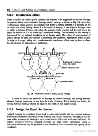 172 +

8 .2 .6

17~tory

and Practic. of FoundtJJU'" Design

tDterf~ce

effect

When a number of closely spaced colulllll$ ate required to be supported on ioolated footings,
the pressure bulbs under individual footings tend to overlap, as shown in Fig. 8.9. According
to Boussinesq stress analysis, the pressure bulb below a footing extends to a distance of 812
on either side of the footing (where B is the width of footing). If two adjacent footings come
to within a distance B from each other, the pressure bulbs overlap and the soil below the
depth. D behaves as if it is loaded by a combined footing. The settlement or the footing as
determined for an isolated foundation is no longer valid. The effect or superposition or
stresses should be taken into account in estimating the settlement. Appropriate stress analysis
for adjacent footings, taking into consideration the interfen:oce effec~ may be done to obtain
the soil stresses for calculation of settlement.

0

Stress intloenoe zone

.J

IC

I

6 tij 6·C:'": ...

tl+-s-ol,



f


I

~I{

tl•- s-..1,

,jo

I


1

' ... __ ..
'
"

I
/

I

I
'

I

' ... __ ... ,
'
"

~0.1q stress contour

I
I

In order to ensure the behaviour of footings as isolated footings, the spacing between
adjacent footings should not be less than the width of footing. If the footing size varies, the
spacing between footings should be equal to the width or the larger footing.

8.2.7 Destp for Equal Settlement
Isolated footings in a building frame tend to settle individually and the columns undergo
differential settlement depending on the loading and subsoil condition. Attempts should be
made either to design the footings in such a way that the differential settlement and hence. the

angular distortion between adjacent footings are kept within pennissib1e limits or
interconnected beams may be provided at the foundation )eve) to increa..(iC the rigidity Of the
foundation.

Copyrighted material

 
