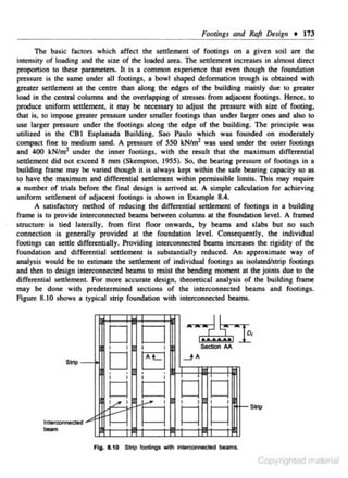 Footings and Raft Design • 173

The basic factors which affect the settlement of footings on a given soil are the
intensity of loading and the size of the loaded area. The settlement increases in almost direct
proportion to these parameters. It is a common experience that even though the foundation
pressure is the same under all footings. a bowl shaped defonnation trough is obtained with
greater settlement at the centre than along the edges of the building mainly due to greater
load in the central columns and the overlapping of stresses from adjacent footi ngs. Hence. to
produce uniform settlement, it may be necessary to adjust the pressure with size of footing,
that is, to impose greater pressure under smaller footings than under larger ones and also to
use larger pressure under the footings along the edge of the building. The principle was
utilized in the CB 1 Esplanada Building, Sao Paulo which was founded on moderately
c.ompact fine to medium sand. A pressure of 550 kN/m2 was used under the outer footings
and 400 kN/m2 under the inner footings. with the result that the maximum differential

settlement did not exceed 8 mm (Skemp<on, 1955). So. the bearing pressure of footings in a
building frame may be varied though it is always kept within the safe bearing capacity so as
to have the maximum and differential settlement within permissible limits. This may require
a number of trials before the final design is arrived at. A simple calculation for achieving
unifonn settlement of adjacent footings is shown in Example 8.4.
A satisfactory method of reducing the differential settlement of footings in a building
frame is to provide interconnected beams between columns at the foundation level. A framed
structure is tied laterally. from fin;t noor onwards, by beams and s labs but no such
connection is generally provided at the foundation level. Consequently, the individual
footings can settle differentially. Providing interconnected beams increases the rigidity of the
foundarion and differential senlement is substantia1ly reduced. An approximate way of
analysis would be to estimate the settlement of individual footings as isolated/strip footings
and then to design interconnected beams to resist the bending moment at the joints due to the
differential settlemenL For more accurate design. theoretical analysis of the building frame
may be done with predetermined sections of the interconnected beams and footings.
Figure 8. 10 shows a typical strip foundation with interconnected beams.

D D ~~;AS:,-~I
D Ej
tJ D d b
I

I

I

Sedion AA

I

.JA

Strip

•

•

I

I

•-""

lnterc:onnecled
beam

I

_;r

v

I

•

I

j_p

•

I

I

~

ww

I

I

I

I

Slrip

Fig. 1.10 Strfs) tooU.ngs with Interconnected beams.

Copyrighted material

 