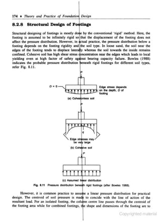 174

t

D~.sign

T!Jtory and Pracrict of Foundatio

8 .2.8 Structural Dealgn of F
StruciUral designing of footings is mostly do by the conventional 'rigid' method. Hert:, the
footing is assumed to be infinitely rigid so that the displacement of the footing does not
affect the pressure distribution. However. in tual practice, the pressure distribution below a
footing depends on the footing rigidity and the soil type. In loose sand, the soil near the
y whereas the soil towards the inside remains
edges of the footing tends to displace lat
confined. Cohesive soil has high shear stress c;pncentration near the edges which leads to local
yielding even at high factor of safety ag&inst bearing capacity failure. Bowles ( 1988)
indicates the probable pressure djstribution r neath rigid footings for different soil types.
refer Fig. 8. II.
~

I

0•0

(a) Coh<+

lltess soil

q
Edge

be
(b)

s may

velY large

l ive soli
p

(c) As&umed linear distribution
Flg. 8.11 Pressure disUibulion benet

rigid fooelngs (after Bowles 1988).

However, it is common practice to assui a linear pressure distribution for practical
to concidc with the line of action of the
design. The centroid of soil pressure is rna
resultant load. For an isolated footing, the col n centre line passes through the centroid of

l

the footing area while for combined footings, 1 e shape and dimensions of the footing are to

Copyrighted material

 