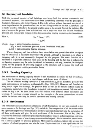 _ _ _ _ _ _ _ _ _ _ _:..;ootings nnd Raft Design • 177
F.
(b)

Buoyaac:y raft (oUDdatiOD

Vith 1he incru.5Cd number of tall buildings now being buill for vanous commerei:d and
residential putpOSeS, rafl foundauons bavc been CO'Coiendy combu!Cd Wllh !he: principle of
fkxlllluon. Buoyancy rafts (refer Chopccr 4, Fig. 4 .8), wnh or without ba!cmcnt. an: placed at
some depth beneath the around surface. but no backfilling is done on the raft. A struc1ural slab
is made. usually a linlc above the ground level to serve as the ground Roor of !he: building. The
space between the ground floor slab and the raft is kept void such that the net foundU~ion
pressure gets rtduced and remains within the permissible bearing pressure on the foundation.

That

q.., = q,....- yD1

is.

(8.10)

< q,.t{rr)

where, qlrot• • gross roundmion pressure.
yD1 • lOCal overburden pressure at the foundation level, and
q,11{n) " net pennissible bearing prcssun:.

SPace

When a buoyancy ron has sufficient bead room below !he: around Roor •lab. the
may be utilized u • basement Roor below the ground. Although a ba!cment is. in effect. a
buoyancy raft. it is not necessarily designed for the purpose. The main function of a
basement is to provide addlt.lonaJ floor space in the buildlna and the fact that it n:duees !he:
net bearina pressure may be quite incidenllll. A buoyancy raft may, ho"'-ever, be designed
solely for the purpose of providing suppon to !he: slnl<:ture and to reduce the ta<al and
differential settlements within permissible limits.

8.3.2

Beartn& Capacity

The mechanism or benring capacity failure of raft foundation is similar co that of footings.
except that the former involves 11 much bigger and deeper zone or foilure.
The net ulcimnte bearing capacity of a roft foundation Qu1
,(n) is. therefore~ given by the
same expressions ns or Footings, as illustrated by Eqs. (8. 1H8.3). However. rnn foundmions
being much larger than Footings. the pressure bulb ns well as the failure surface extend to
considernble depth below the foundation. A typical raft foundation on nonnnl Cnleuun soil is
shown in FiJ. S. J4. As 1een. more than one s-rnnum with different shear paramete.rs are
involved. A weighted a•erage strength or the strength or the most predomjnant strarum
within the failure zor.e may be used to detennine the bearing capacity.

8 .3 .3 Settlement
The immedtate and eonsoltdauon settlements of raft foundations on clay are obtamed an the
same manner IS for fOO<on&S. see Eqs. {8S) and {8.6). The <Ompt'eSSIOD Of all !he: stralll within
!he: signifocont depth below !he: foundation are to be calculated separately and !he: summation of
all these seulements woll give the ta<al settlement of the foundation. Use or Eq. (8.6) to
calculate the immeduue sculement presumes that the subsoil behaves as homogeneous. isotropic.
e.lastic medium. In case of non ·homogeneouslstr.ttified deposit. this is somewhat approximate.
but is often accepted for practical purposes. More rigorous analysis. taking into account the
variation of subsoil properties. can also be done. Depth correction Is no1 slanificant for raft

t u, righted materio1l

 