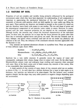 2 • Theory and Practice of FoutJdatiou Desig11

1.2 NATURE OF SOIL
Properties of soil are complex and variable, being primarily infl uenced by the geological
environment under which they have been deposited. An understanding of soil composition is
important in appreciating the mechanic.al behaviour of the soil. Natural soil consists
essentially of discrete solid particles which are he.ld together by water and/or ga.< filling the
pore space. These particles are. however. not bonded as strongly as the crystals of a metal are
and can. therefore. move freely with respect to one another. The si?.e :md shape of grains and
the minemlogical composition of soil panicles varies widely in nature. However. in c.oarsegrained soils the most important propenies do not depend on the constituent minerals
although locally, the minerals may control the frictional c- aracteristics of the individual
h
grains. In these soils, the panicles are so large that the forces between the grains other than
those due to externally applied forces and gravity are smaJI. The non.day minerals suc.h as
mica. feldspar, and quanz which constitute sand and silt do not render any plasticity and
cohesion to the soil. Thus. the influence of the constituent minerals becomes appreciable with
the decrease in size.
Clay minerals are hydrated aluminium silicates in crystalline form. These are generally
of three different types (Scott 1965):

A 14 Si0 4 0 1o(OH)a

Kaolinite

Montmorillonite : (AI~.67 MgNao.33)Si,0 10(0H)1.H20
Ulile
K,(AI4 Fe4 Mgu)(Si8_7 I y)0 20(0 H),
.A
Kaolinite has a very stable struciUrc. h generally resists the ingress of water and
consequently, undergoes little volume chan,ge whe,n in contact with water. On the other hand,
Montmorillonite auracts water and undergoes large swelling and expansion when saturated
with water. Most of the black cotton soils of India contain clay minerals of this variety. Illite
is less expandable than montmorillonite.
A s ingJe panicle of clay consists of many s heets of clay mine,rals piled one on another,
as shown in Fig. 1. 1. As each sheet has a definite thickness but is large at right angles to itS
thickness. clay particles are believed to be plate shape:d. The Oat surfaces carry residua)
negative charges, but the edges may carry either positive or negative charges depending upon
the environment
4

":w=o::::oooc:o=; Potasslum
'

L,r----~ Strong

r - - -  o - l>OO<I

Weak

bOOd
(a) Kaolinite

"-'r-----{/ Slrong
r---o-bond

(

molecules

":w:=-:=c:o::::Jc:~ Fa;rty strong
'<
bond

) =weak
<:Jooc::c:c:~ Potassium

I

'(b) Montmorillonite
Fig. 1.1

~

molecules

(c) tulle

Structure of day particles.

Copyrighted material

 