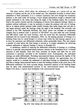 iC!J8iCW P'Jilj6pAdO:::J
Footings curd Raft Design • 173
The basic factors which affect the settlement of footings on a give.n soil arc the

intensi<y of loading and 1he size of the loaded area. The senlement increases in almost direct
proportion to these parameters. It is a common experie.nce lhat even though the foundation

pressure is the same under all footings, a bowl shaped defonnation 1rough is obtained with
greater settleme- t at the centre than along the edges of the building mainly due to greater
n
load in the central columns and the overlapping of stresses from adjacent footings. Hence, to
produce uniform settlement. it may be necessary to adjust the pressure with size of footing,
that is. to impose greater pressure under smaller footings than under larger ones and also to

use larger pressure under the footings along the edge of the building. The principle was
u1ilized in the CB I Esplanada Building, Sao Paulo which was founded on moderately
compact fine to medium sand. A pressure of 550 kN/m2 was used under the OUler f()()(ings
and 400 k.N/m2 under the inner footings, with the result that the maximum differential
settlement did no< exceed 8 mm ($kempton, 1955). So, lhe bearing pressure of footings in a
bu.ilding frame may be varied though it is always kept within the safe bearing capacity so as
to have the maxjmum and differential settlement within permissible limits. This may require
a number of Dials before the finaJ design is arrived at. A simple caJculation for achieving
unifonn settlement of adjacent footings is shown in Example 8.4.
A satisfactory method of reducing the differential settlement of footings in a building
frame is to provide interconnected beams between columns at the foundation level. A framed
slructure is tied laterally, from firs! floor onwards, by beams and slabs but no such
connection is generally provided at the foundaHon level. Consequently. the individual
footings can settle differentially. Providing inten:onnec<ed beams increases the rigidity of the
foundation and differential settlement is subscantially reduc-ed. An approximate way of
analysis would be 10 estimate the settlement of individual footings as isolated/strip footings
and then to design interconnected beams to resist tbe bending moment at the joints due to lhe
differential settlement. For more accurate design. theoretical analysis of the building frame
may be done with predetermined sections of the interconnected beams and footings.
Figure 8.10 shows a 1ypical s:aip foundation with interconnected beams.

~
D D -~;dk,]~
D EJ
0 L! D D
I

I

Section AA

I

_JA

Strip

•

•

I

,.....

I

1/

lnterooonec::te'

I

I

1---

beam
F~. 8.10

•

•

I

I

I

I

I

I

I

I

I

I

~ ~ ~

Strip footings with interconnected beams.

f-

Strip

 