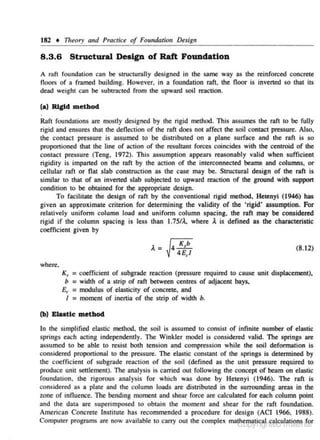 182 • Titeory and Practice of Foundation Df'.sign

Structural Design of Raft Foundation

8 .3 .6

A ro.n foundation can be structurally designed in the same way as the reinforced concrete
floors of a framed building. However. in a foundation raft, the floor is inverted so that its
dead weight can be subtracted from the upward soil reaction.

(a) Rigid method
Raft foundations are mostly designed by the rigid method. This assumes the raft to be fully
rigid and ensure.~ that the deflection of the raft does not affect the soil contact pressure. Also,
the contact pressure is assumed to be distributed on a plane surface and the raf1 is so
proponjoned lhat the line of action of the resultant forces coincides with the centroid of the
contact pressure (Teng. 1972). This assumption appears reasonably valid when sufficient
rigidity is imparted on the raft by the action of the interconnected beams and columns. or
cellular raft or flat slab construction as the case may be. Structural design of the raft is
similar to that of an inverted slab subjected to upward reaction of the ground with support
condition to be obtained for the appropriate design.
To facilitate the design of raft by the conventional rigid method, Hetenyi (1946) has
given an approximate criterion for detennining the validity of the 'rigid' assumption. For
relatively unifonn column load and uniform column spacing. the raft may be considered
rigid if the column spacing is less than 1.75/A.. where .t is defined as the characteristic
coefficient given by
(8.12)
where.

Ks

= coefficient of subgrade reaction {pressure required

to cause unit displacement),
b = width of a strip of raft between centres of adjacent bays,
£(' = modulus of ela.sticity of concrete, and
I = moment of incnia of the strip of width b.
(b) Ewtlc method

In the simplified elastic method, lhe soil is assumed to consist of infinite number of clastic
springs each ac.ting independently. The Winkler model is (."Onsidcrcd valid. The springs are
assumed to be able to resist both tension and compression while the soil defonnation is
considered proportional to the pressure . The elastic constant of the springs is determined by
the coefficient of subgrade re,aclion or the soil (defined as the unit pressure required to
produce unit settlement). The analysis is carried out following the concept of beam on elastic
foundation , the rigorous analysis for which was done by Hetenyi (1946). The raft is
considered a.s a plate and the column loads arc distributed in the surrounding areas in the
zone of influence. The bending moment and shear force are calculated for each column point
and the data are superimposed to obtain the moment and shear for the raft foundation.
American Concrete Institute has recommended a procedure for design (ACI 1966, 1988).
Computer programs are now available to C-il.rty out the comple~ ma h~Yi~~~-~8ulitffit 1

· rnr

 