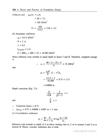 184 • Theory alld Practice of Foundan'orr De.sigtr
Cohesive soil:

Qu11(n)

= c.,N~
: 40

X

7.2

•
= 288 kN/m•

~.
r. -

288
112.5 = 2 '56 > 2 ' 5

(b) Immediate settlement

q. = 11 2.5 kN/m2
B=2m

v = 0.5
IP<~"'>

E

= 1.12

=600c. =600 X

32

= 19,200 kN/m2

Stress innuence zone extends to equal depth in layers I and

n. Therefore. weighted

average

is

.
..

c• =

40

X

X

2

4

and

p,

2 + 25

= 32 kNim'

= q£B o - v')l,
=

112.5 X 2
19,200

X

0.75

X

1.12

= 0.0098 m
Depth correc.tion (Fig. 7.3)

D

.fi.i
L
B

and

=

2

N

=1

=1

Correction factor = 0.73
(p;)"'" = 0.73 X 0.0098 = 0.007 m = 7 mm
(c) Cb, solidation settlemellf

Pr = "" C, H lo P. + llp
L... I + "o
g
Po
Influence zone extends to depth of 4 m below footing, that is, 2 m in stratum I and 2 m in

stratum II. Hence, consider settJement due to both.

Copyrighted material

 