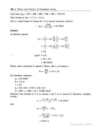 186

t

Theory and Practice of Fotmdation De.sig11

Total load, Q," = 550 + 600 + 600 + 500 + 500 = 2750 kN
Take footing of size = 17 m x 2.5 m
(that is, extend length of footing by 1.5 m beyond outermost columns)

. . q," =

27 50
= 65 kN/m2
17 X 2.5

SoluJion
(a) Bearing capacity

N, =

s(l

+ 0.2

t )(1

=

s(1

+ 0.2

1)(1

+ 0.2

25

+ 0.2

n
~;)

= 5.6
: 35

X

5.6

= 196 kN/m2
Failure zone is resuicted in stratum I. Hence, take c.. of stratum I.
Fs

= 196
65

= 3.0 > 2.5

(b) Immediate sttlltnrtnt

q 11 = 65 kN/m2
8

= 2.5 m

v = 0.5
lp =(for UB = 17125 = 6.8) 2 .32
E = 600 c. = 600 x 26 = 15,600 kN/ m2
Influence zone extends to 2 m in suatum I nnd 3 m in stratum II. Therefore. wejghted
;:~vcroge.

2

X

35 + 3 X 20
= 26 kN/m2
5

And

q.B (l - v}'t

E

=

65 X 2.5
,
15 600

P

X

0.75

X

2.32

= 0.0 18 m

Copyrighted material

 