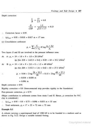 Footi11gs and Ruft Desigu •

187

Depth correction:

- =L
8

17
= 6.8
2.5

D

=

JL8

1.5

,)2,5

X

J.7

= 0.23

Correction fac tor = 0.95
(p;},0 rr

= 0.95 x 0,018 = 0.017 m = 17 mm

(c) Collsolidation seltlemetll

""

C,

L...1

+ t>.o

H log p., + flp
Po

Two layers (I and If) are involved in the pressure influence zone.

At

A: Po = 19 x 1.0 + 9 x 1.0 = 28 kN/m•
'
flp [for Z/8 = 1.6/2.5

At

B: Po

= 19 x

1.0 + 9 x 2.0 + 8 x 1.5

flp (for Z18

...

~

= 0.4] = 0.85 x 65 = 55.2 kN/m·
'

= 004
.

=49 kN/m2

= 3.512.5 = 1.4) = 0.42 x 65 = 27.3 kN/m 2
x

21

og

28 + SS.2

D

0 IS

+ .

x

21
•

49 + 27.3
49

= O.Q38 + 0.058 m
= 0.096 m
Depth correction

= 0. 95

Rigidity correction = 0.8 (lnrerconnected strip provides rigidity to the foundation)

Pore-pressure correction. J1 = 0.75

(Major contribution to settlement comes from strata I and II. Hence. J1 correction for N.C.
clay is considered.)
..

(p,)""' = 0.95 x 0.8 x 0.75 x 0.096 = 0.055 m = 55 mm

..

Total setdement. p1

= 17 + SS = 72

mm < 75 mm

Example 8.3
A column carrying a superimposed load of 1500 kN is to be founded in a medium sand as

shown in Fig. 8.22. Design a suitable isolated footing.

Copyrighted material

 