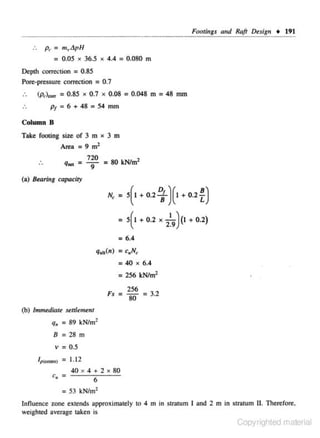 Footings and Raft Duign + 191

..

Pt- = m.,tjpH
: 0.05

X

36.5

X

4.4 = 0.080

ffi

Deplh correction = 0.85
Pore-pressure coJTeCiion = 0.7
(p,)...,. = 0.85 x 0.7 x 0.08 = 0.048 m = 48 mm

p1 = 6 + 48 = 54 mm

Column B
Take footi ng size of 3 m x 3 m

Area =9m 2

q,.. =

720
= 80 kN/m2
9

(a) Bearing capaciry

N,

I

= 5( + 0 .2
= 5(1

~ ) (I + 0.2

+0 .2

X

n

1
2

9)<I+ 0.2)

= 6.4
qulc(n) = C11N~

: 40

X

6.4

= 256 kNtm'
Fs

= ~ =32
80
.

(b) lmmed,.ate settlement

q.

= 89

kNtm'

8 =28m

v = 0.5
Ip(..,ey

= 1.12
40 x 4 + 2 x 80

6

= 53 kN/m2
Influence. zone ext· nds approximately to 4 m in stralum I and 2 m in stratum II. Therefore.
e

weighted average taken is

Copyrighted material

 