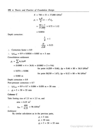Practic~

192 • Theory and

of Foundation

£

=700 x

Pr =

=

q•/

D~sign

=37,000 kN/m2

53

(I - vl)IP

80 X J
37,000

-

X

0 .75

X

1.12

= 0.0054
. Depth coJTection:

L = I

B
D

JLB

= 0.33

..

Correction factor = 0.9

..

(p1)..,. = 0.9 x 0 .0054 = 0.005 m = S mm

Consolidation

settJ~ment

Pc = Lm~~6.pH
= (0.0005

X

4

X

36.8) + (0.0003 X 2 X 9.6)
for point A(ZlB = 0.66), 6p = 0.46 x 80 = 36.8 kN/m2

= 0.074 + 0.006
for point B(Z/B = 1.67), 6p = 0.12 x 80 = 96 kN/m2

= 0.080 m
Depth correction

= 0.9

Pore-pressure correc1ion

= 0.7

(p;)""' = 0.9 x 0.7 x 0 .086 = 0.050 m = SO mm
p1 = S + SO = SS mm
Column C
Take footing size or 2.5 m

X

2.5 m, and

area = 6.25 m2
q.,

600
= 6_ = 96 kN/m2
25

Sellltm~nt

By similar calculation as in the previous pans,

p, = 5 mm
p, =SOmm
P =5 +50 =55 mm
t

Copyrighted material

 