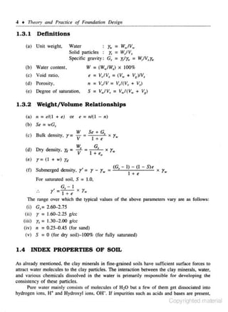 4 + Tlteory and PmCiice of Foundation De.sigu

1.3.1

Definitions

r.. =

Water

(a) Unit weigh~

W..,IV.,
Solid particles
r,= WsfV1
Specific gravity : Gs =
= W,IV"y_.

rirw

(b) Water conte.nt.

IV = (W.IWJ x 100%

(c) Void ratio,

e = Vl'IV_, = (V., + V8 )/V"
n = V,JV = V/(V, + V,)
S = V.JV, = V.I(V. + V )
1

(d) Porosity,
(c) Degree of sawnuion.

1.3.2
(a)

Weight/Volume Relationships
11

( b) Se

= el( I

+ e) or

=n/( I

- n)

= wG,

(c) Bulk de nsity.

r=

(d) Dry density. 1fl =
(e)

e

r= (I

W
+
v = Se1 + G, )( r.
e

~

=

G,

1 + t0

r.

X

+ w) Yd

( f) Submerged densi<y,

r' = r - r.

c

.

(G - I) - (I - S)e
I
I

For saturated soil, S = 1.0.

...

X

r•

G - I

.

r'= t.f+ e x y_.

The range over which the typical values of the above parameters vary are as follows:
(i) G,= 2.60-2.75

r

(ii)
= 1.60-2.25 glee
= 1.30- 2.00 glee
(ii i)
(iv) " = 0.25-0.45 (for sand)
0 (for dry soil}-100% (for fully saturated)
(v) S

r,

=

1.4 INDEX PROPERTIES OF SOIL
As already menrioned. the clay minerals in fine-grained soils have sufficient surface forces to
attract water molecules to the clay particles. The interaction between the clay minerals, water.
and various chemicaJs dissolved in the water is primarily res ponsible for developing the
consistency of these panicles.
Pure water mainly consisL.:; of molec- les of H1:0 but a few of them get dissocialed iniO
u
hydrogen ions, H+ and Hydroxyl ions. 0 11. If impurities such as acids and bases are present.

Copyrighted material

 