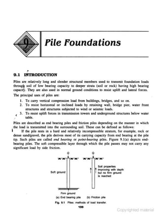 File Foundations

9.1

IN'fRODUCTION

Piles arc relatively long and slender structural members used to transmit foundation loads
throu~ soil of low bearing capacity to deeper strata (soil or rock) having high bearing
capacity. They are also used in normal ground conditions to resist uplift and lateral forces.
The principal uses of piles are:
I. To carry vertical compression load from builclings, bridges, and so on.
2 . To resist horizontal or inclined loads by retaining wall, bridge pier, water front
structures and structures subjected to wind or seismic loads.
( 3. To resist uplift forces in transmission towers and underground structures below water
table.
·'
Piles are described as end bearing piles and friction piles depending on the manner in which
· the load is transmitted into the surrounding soil. These can be defined as follows:
~
If the pile rests in a hard and relatively incompressible suatum, for example, rock or
dense sand/gravel, the pile derives most of its carrying capacity from end bearing at the pile
tip. Such piles are called end bearing or pcint-bearing piles. Figure 9. 1(a) depicts endbearing piles. The soft compressible layer through whic·h the pile passes may not carry any
significant load by side friction.
0

0

t t

Soft orouod

Soil propeftieS
imp!O'Ing with depth
but no ftnn ground

Is reached

Frm ground
{a) End bearing pie

{b) FrictiOn pile

Ffo. 1.1 Pile:s: methods of lOad transfet'.
199

Copyrighted material

 